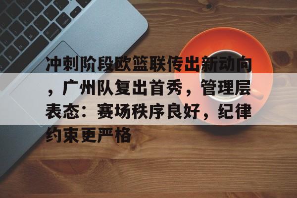 冲刺阶段欧篮联传出新动向，广州队复出首秀，管理层表态：赛场秩序良好，纪律约束更严格的简单介绍