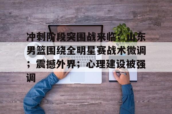 爱游戏官方网站-冲刺阶段突围战来临；山东男篮围绕全明星赛战术微调；震撼外界；心理建设被强调的简单介绍